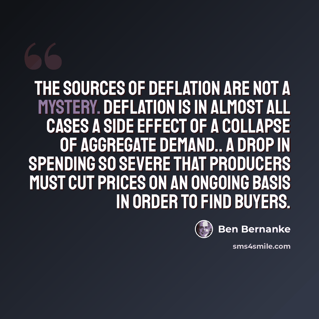 “The sources of deflation are not a mystery. Deflation is in almost all cases a side effect of a collapse of aggregate demand.. a drop in spending so severe that producers must cut prices on an ongoing basis in order to find buyers.” quote by Ben Bernanke