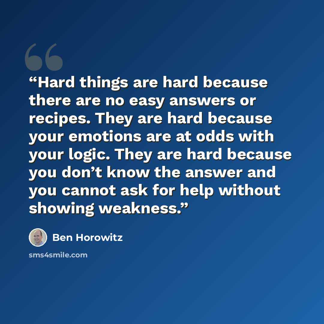 “Hard things are hard because there are no easy answers or recipes. They are hard because your emotions are at odds with your logic. They are hard because you don’t know the answer and you cannot ask for help without showing weakness.” quote by Ben Horowitz