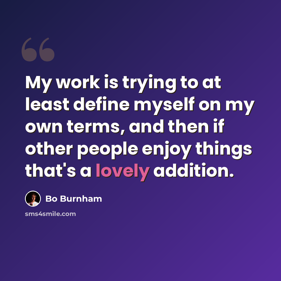 “My work is trying to at least define myself on my own terms, and then if other people enjoy things that's a lovely addition.” quote by Bo Burnham