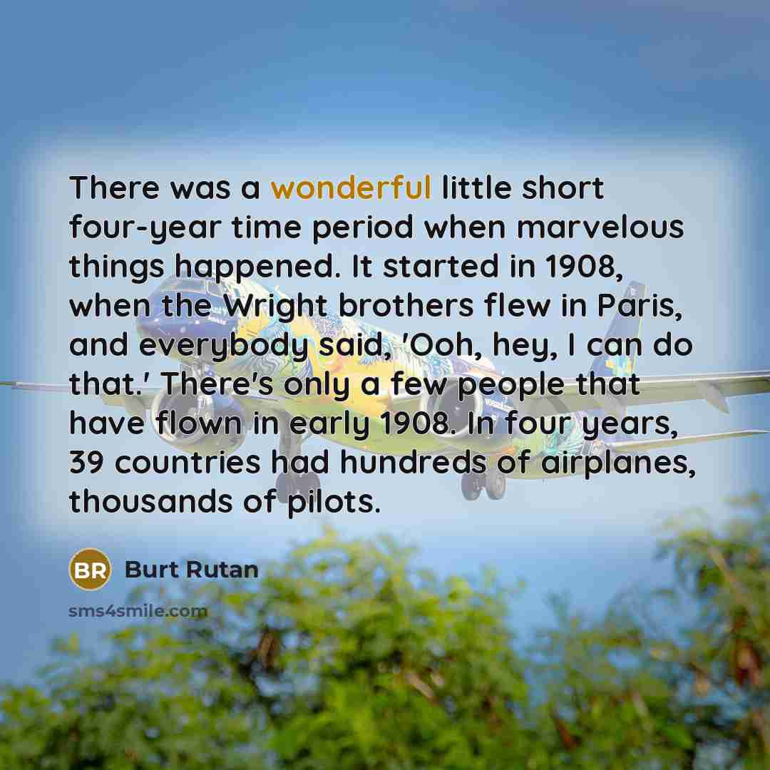 “There was a wonderful little short four-year time period when marvelous things happened. It started in 1908, when the Wright brothers flew in Paris, and everybody said, 'Ooh, hey, I can do that.' There's only a few people that have flown in early 1908. In four years, 39 countries had hundreds of…” quote by Burt Rutan