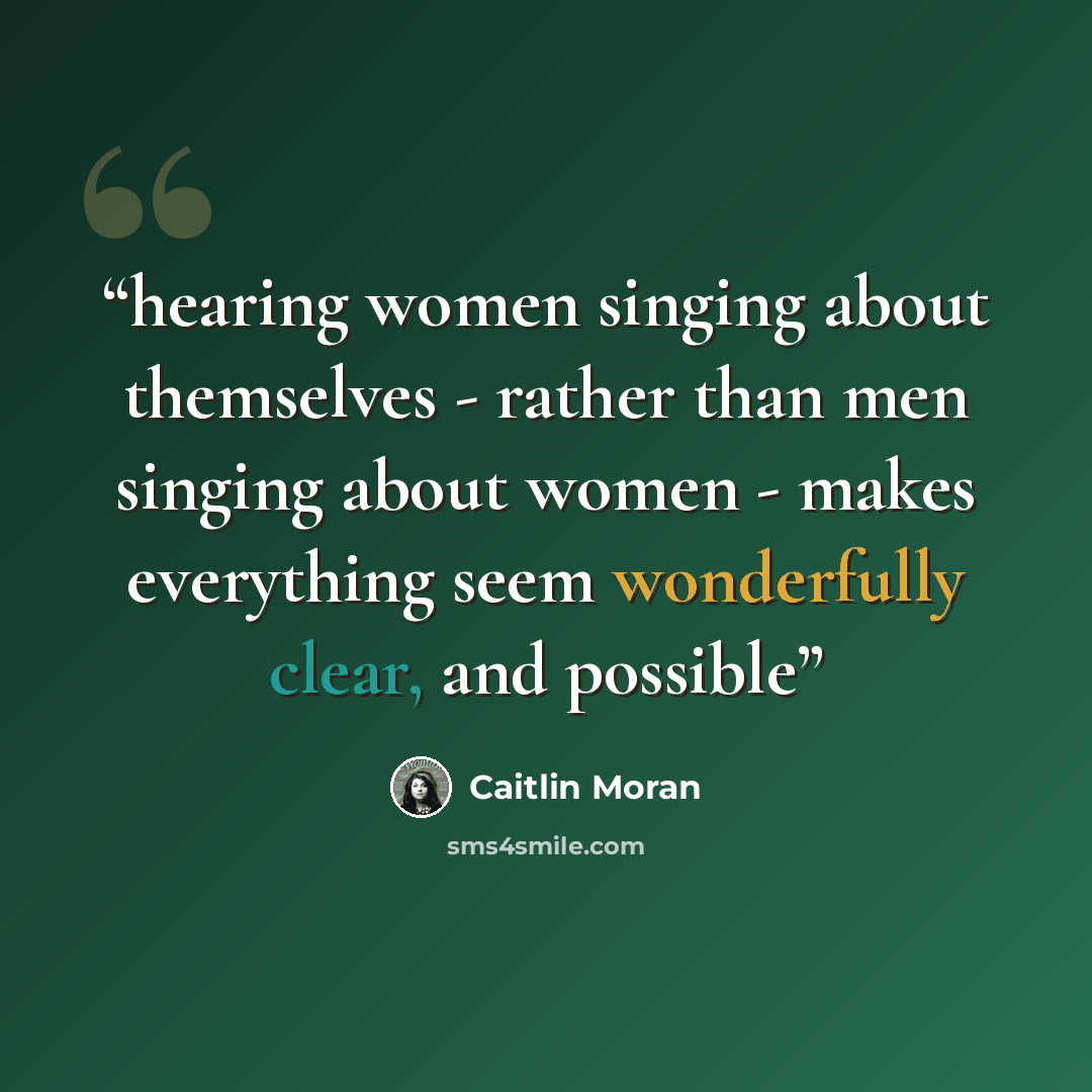 “hearing women singing about themselves - rather than men singing about women - makes everything seem wonderfully clear, and possible” quote by Caitlin Moran