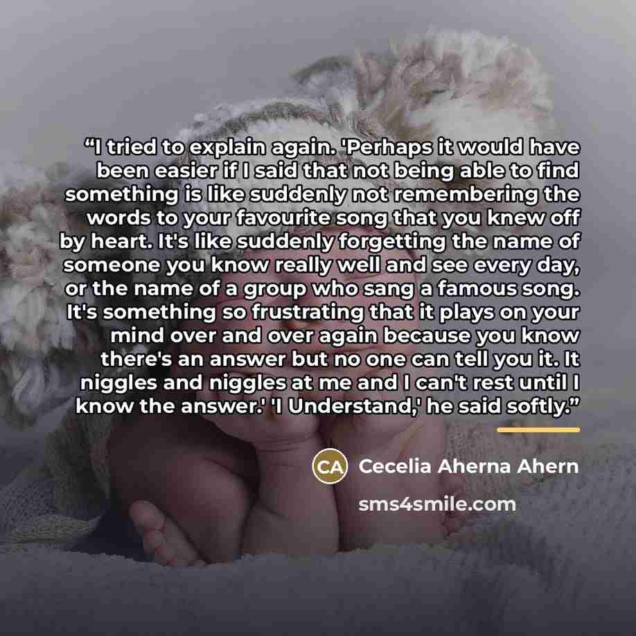 “I tried to explain again. 'Perhaps it would have been easier if I said that not being able to find something is like suddenly not remembering the words to your favourite song that you knew off by heart. It's like suddenly forgetting the name of someone you know really well and see every day, or…” quote by Cecelia Aherna Ahern