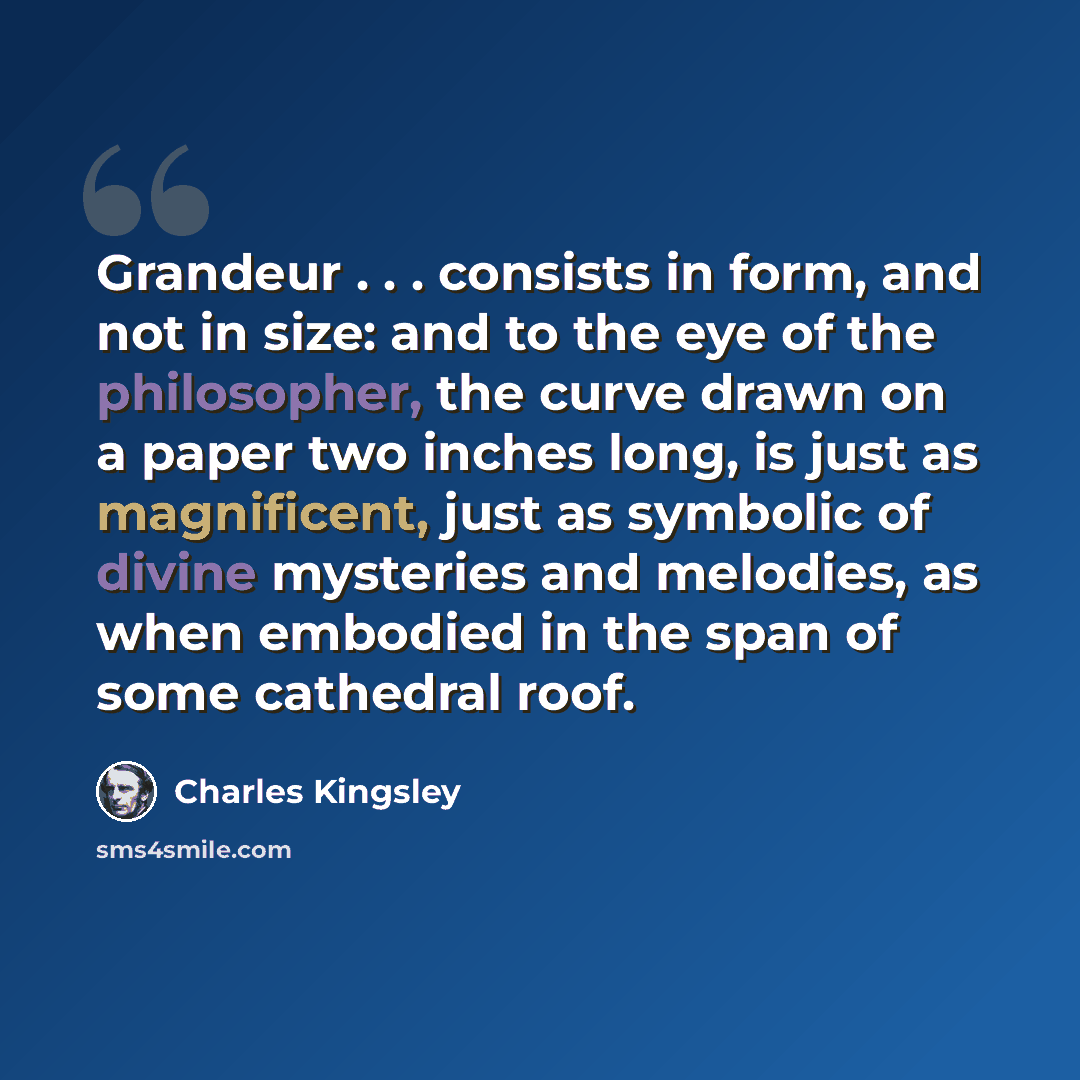 “Grandeur . . . consists in form, and not in size: and to the eye of the philosopher, the curve drawn on a paper two inches long, is just as magnificent, just as symbolic of divine mysteries and melodies, as when embodied in the span of some cathedral roof.” quote by Charles Kingsley
