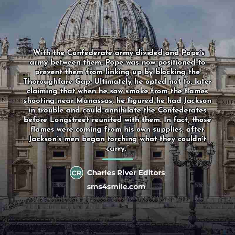 “With the Confederate army divided and Pope’s army between them, Pope was now positioned to prevent them from linking up by blocking the Thoroughfare Gap. Ultimately he opted not to, later claiming that when he saw smoke from the flames shooting near Manassas, he figured he had Jackson in trouble…” quote by Charles River Editors