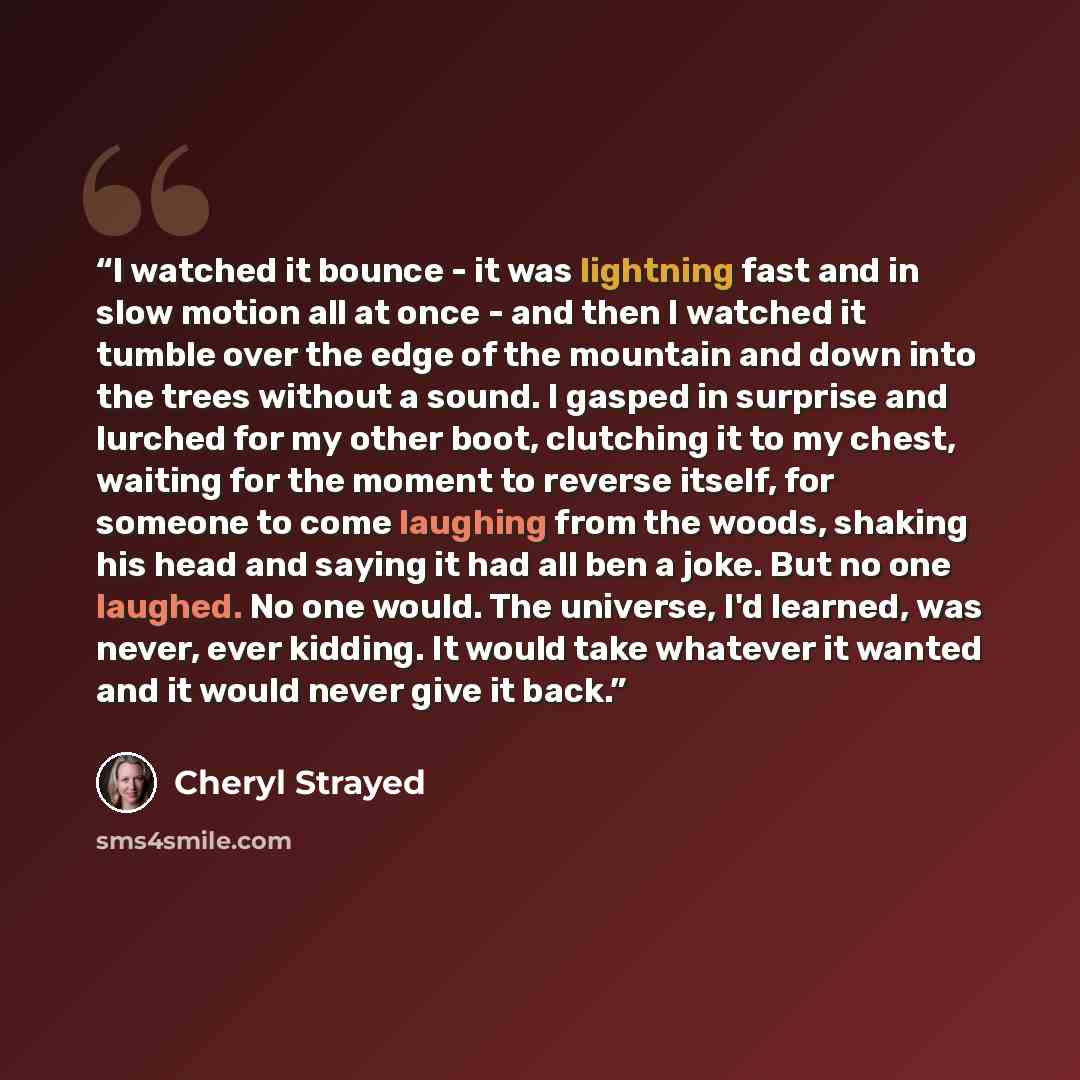 “I watched it bounce - it was lightning fast and in slow motion all at once - and then I watched it tumble over the edge of the mountain and down into the trees without a sound. I gasped in surprise and lurched for my other boot, clutching it to my chest, waiting for the moment to reverse itself…” quote by Cheryl Strayed