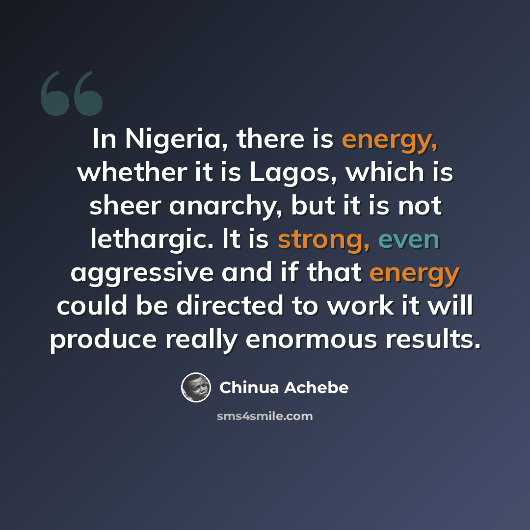 “In Nigeria, there is energy, whether it is Lagos, which is sheer anarchy, but it is not lethargic. It is strong, even aggressive and if that energy could be directed to work it will produce really enormous results.” quote by Chinua Achebe