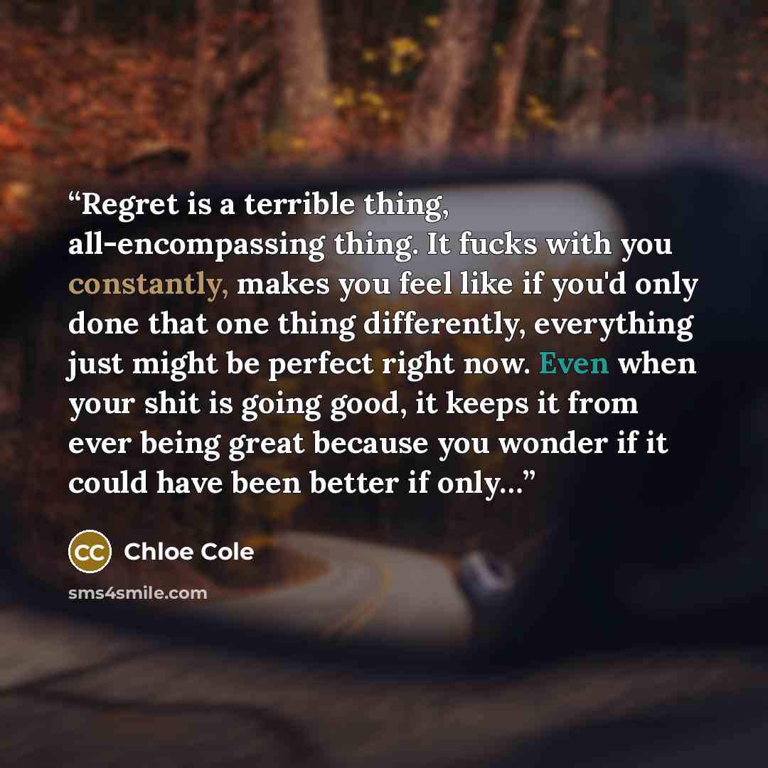 “Regret is a terrible thing, all-encompassing thing. It fucks with you constantly, makes you feel like if you'd only done that one thing differently, everything just might be perfect right now. Even when your shit is going good, it keeps it from ever being great because you wonder if it could have…” quote by Chloe Cole