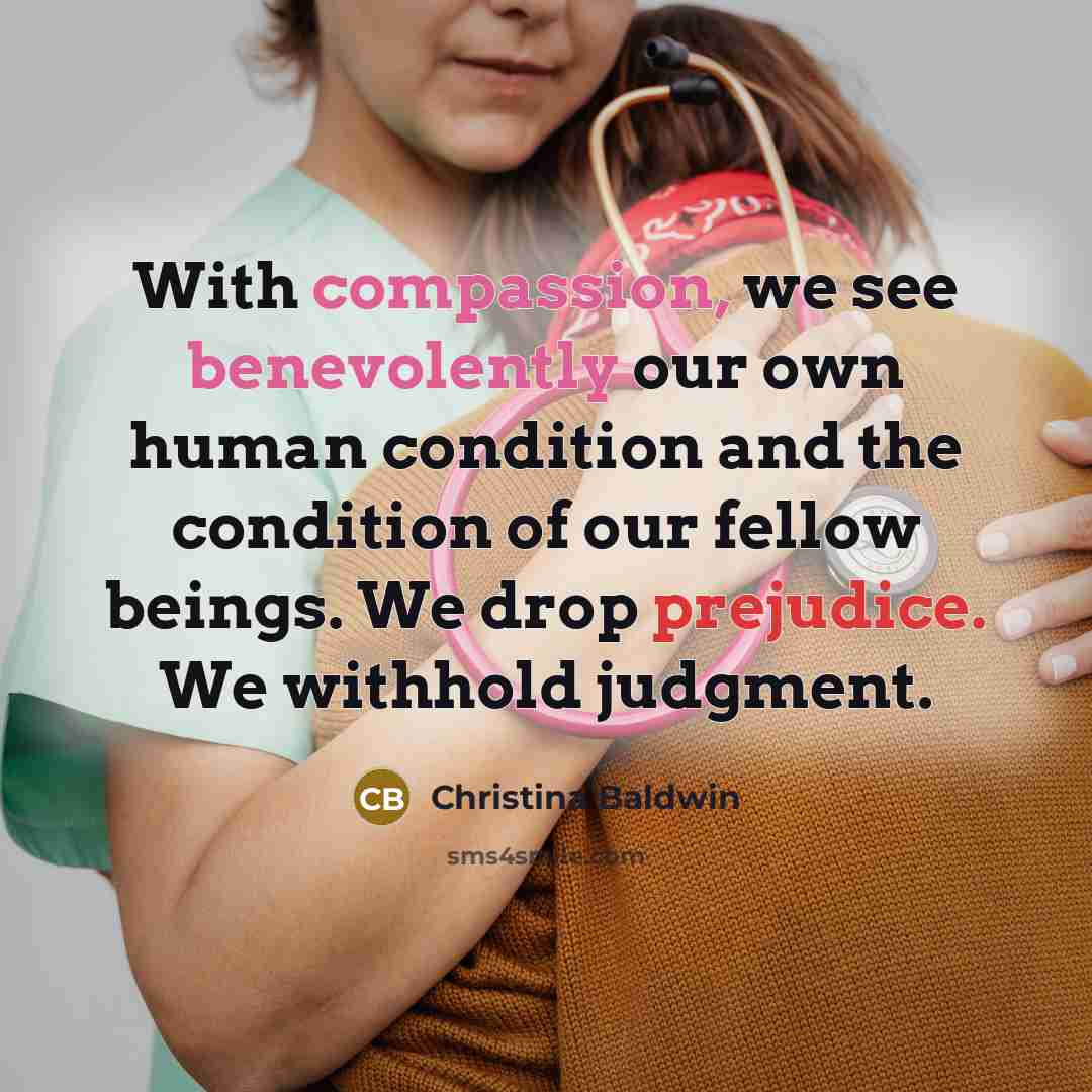“With compassion, we see benevolently our own human condition and the condition of our fellow beings. We drop prejudice. We withhold judgment.” quote by Christina Baldwin