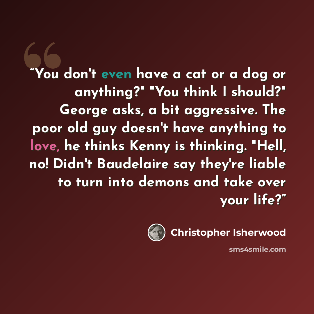 “You don't even have a cat or a dog or anything?" "You think I should?" George asks, a bit aggressive. The poor old guy doesn't have anything to love, he thinks Kenny is thinking. "Hell, no! Didn't Baudelaire say they're liable to turn into demons and take over your life?” quote by Christopher Isherwood