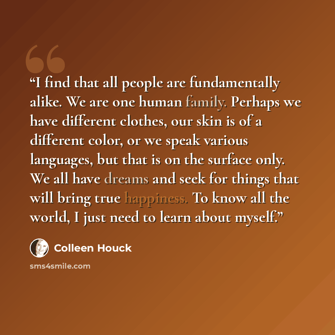 “I find that all people are fundamentally alike. We are one human family. Perhaps we have different clothes, our skin is of a different color, or we speak various languages, but that is on the surface only. We all have dreams and seek for things that will bring true happiness. To know all the…” quote by Colleen Houck