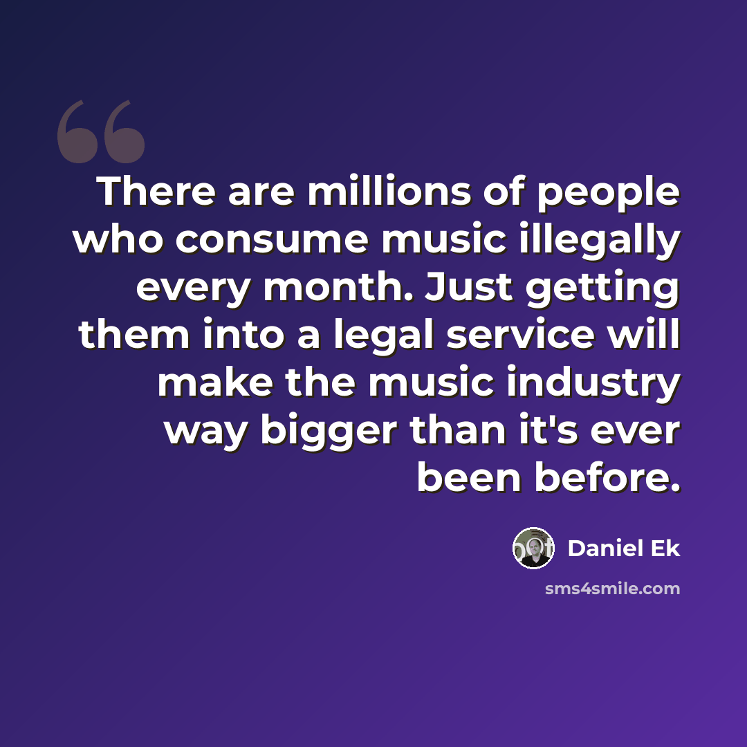 “There are millions of people who consume music illegally every month. Just getting them into a legal service will make the music industry way bigger than it's ever been before.” quote by Daniel Ek