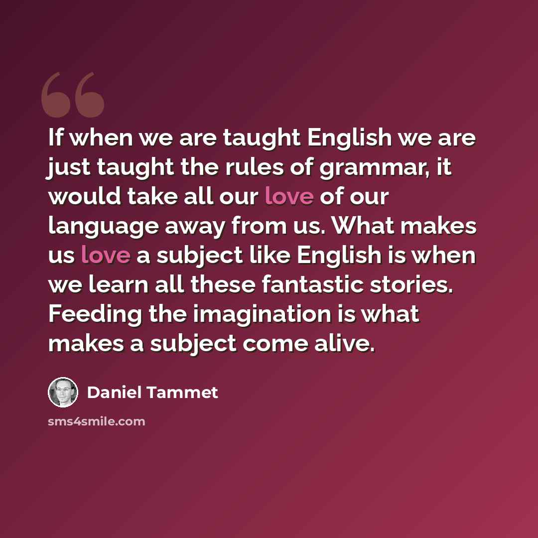 “If when we are taught English we are just taught the rules of grammar, it would take all our love of our language away from us. What makes us love a subject like English is when we learn all these fantastic stories. Feeding the imagination is what makes a subject come alive.” quote by Daniel Tammet