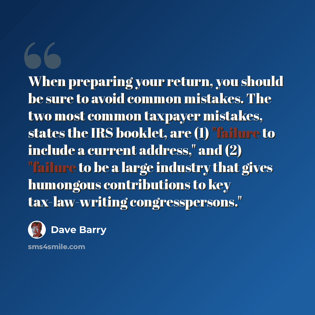 “When preparing your return, you should be sure to avoid common mistakes. The two most common taxpayer mistakes, states the IRS booklet, are (1) "failure to include a current address," and (2) "failure to be a large industry that gives humongous contributions to key tax-law-writing congresspersons."” quote by Dave Barry
