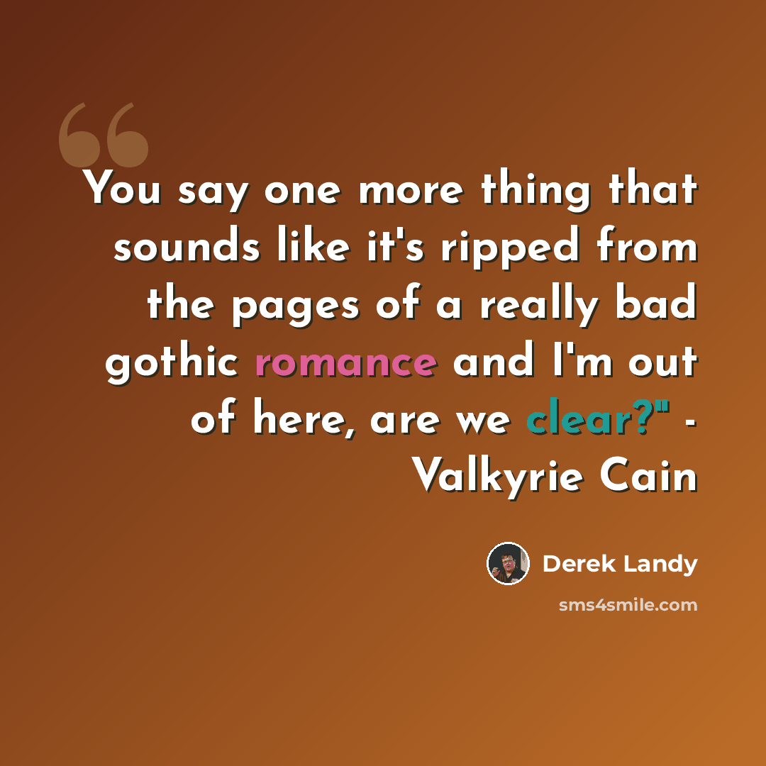 “You say one more thing that sounds like it's ripped from the pages of a really bad gothic romance and I'm out of here, are we clear?" - Valkyrie Cain” quote by Derek Landy