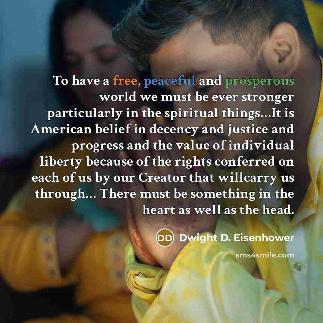 “To have a free, peaceful and prosperous world we must be ever stronger particularly in the spiritual things…It is American belief in decency and justice and progress and the value of individual liberty because of the rights conferred on each of us by our Creator that willcarry us through… There…” quote by Dwight D. Eisenhower