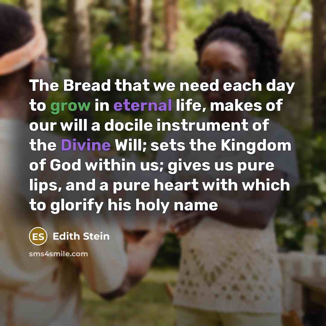 “The Bread that we need each day to grow in eternal life, makes of our will a docile instrument of the Divine Will; sets the Kingdom of God within us; gives us pure lips, and a pure heart with which to glorify his holy name” quote by Edith Stein