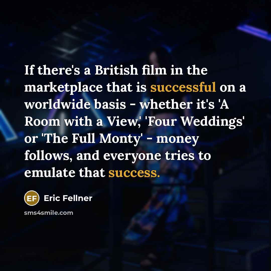 “If there's a British film in the marketplace that is successful on a worldwide basis - whether it's 'A Room with a View,' 'Four Weddings' or 'The Full Monty' - money follows, and everyone tries to emulate that success.” quote by Eric Fellner