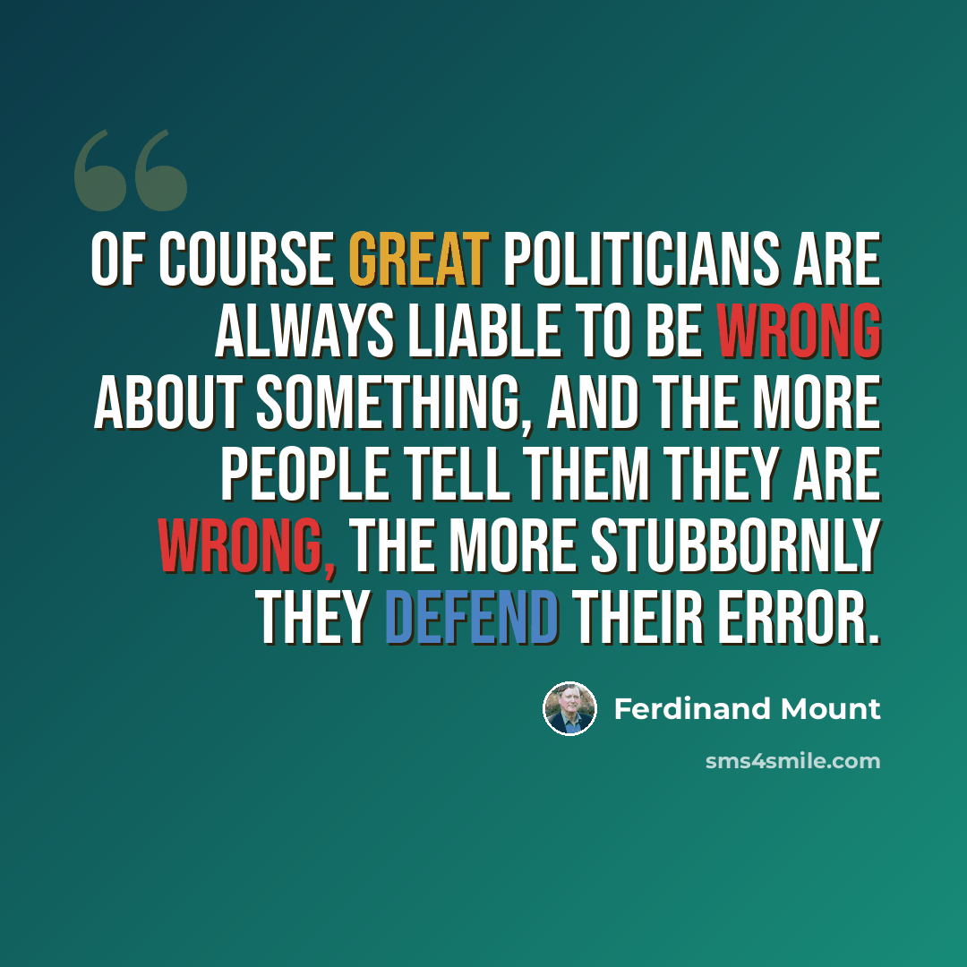 “Of course great politicians are always liable to be wrong about something, and the more people tell them they are wrong, the more stubbornly they defend their error.” quote by Ferdinand Mount