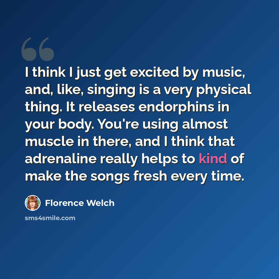 “I think I just get excited by music, and, like, singing is a very physical thing. It releases endorphins in your body. You're using almost muscle in there, and I think that adrenaline really helps to kind of make the songs fresh every time.” quote by Florence Welch