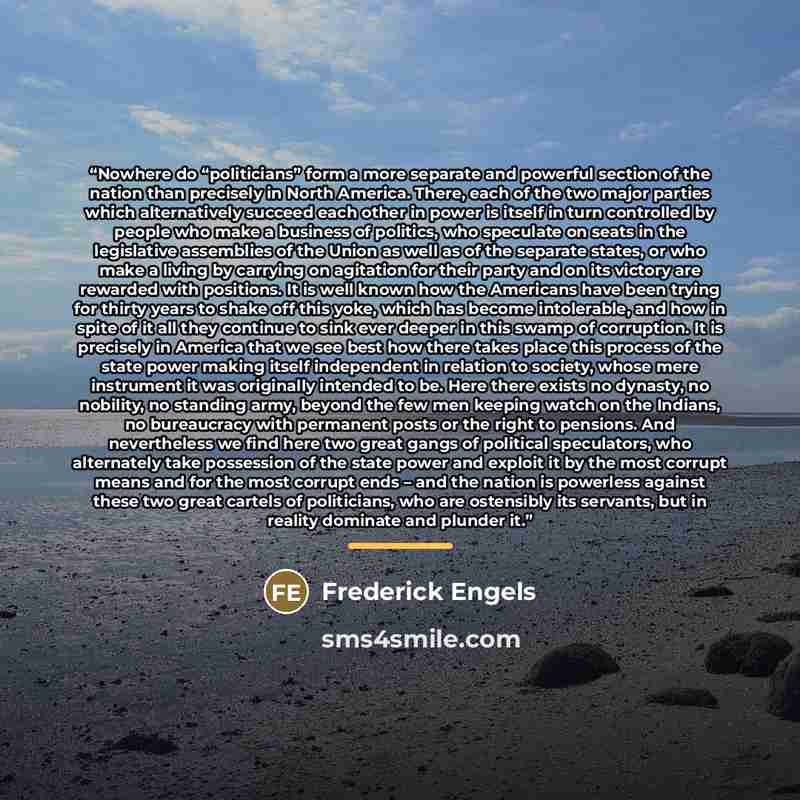 “Nowhere do “politicians” form a more separate and powerful section of the nation than precisely in North America. There, each of the two major parties which alternatively succeed each other in power is itself in turn controlled by people who make a business of politics, who speculate on seats in…” quote by Frederick Engels
