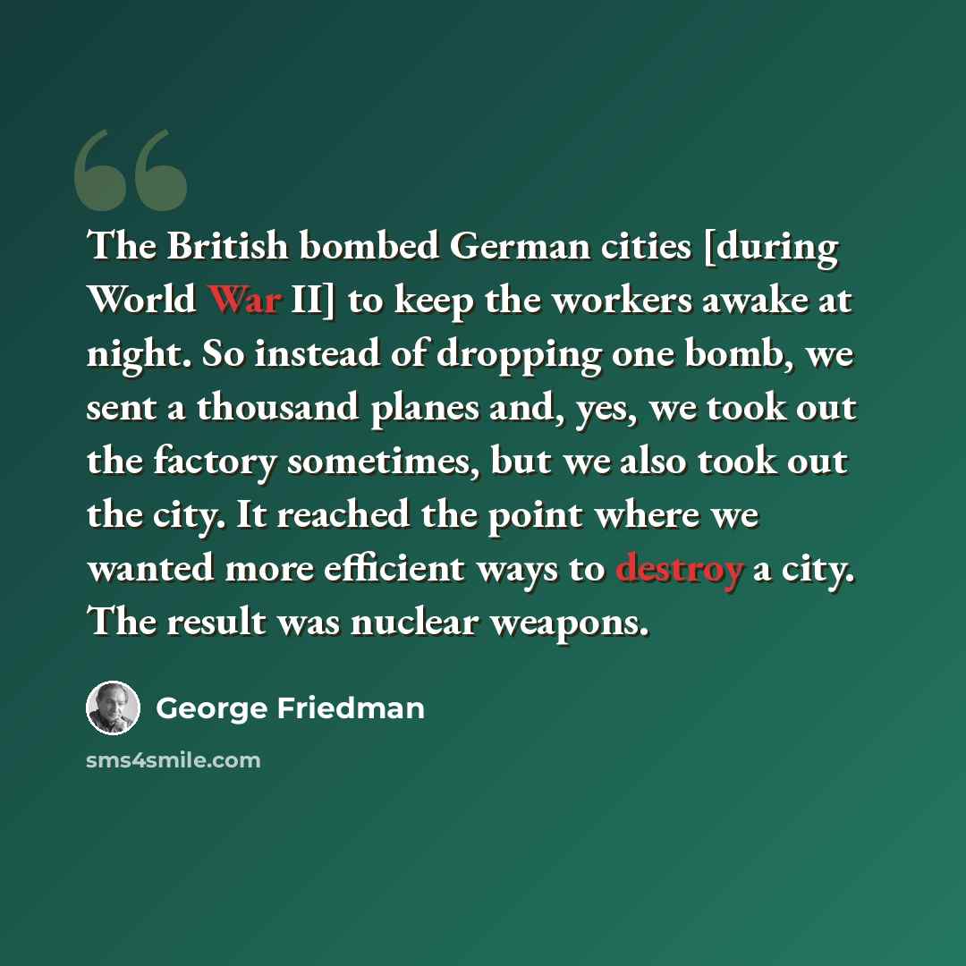 “The British bombed German cities [during World War II] to keep the workers awake at night. So instead of dropping one bomb, we sent a thousand planes and, yes, we took out the factory sometimes, but we also took out the city. It reached the point where we wanted more efficient ways to destroy a…” quote by George Friedman