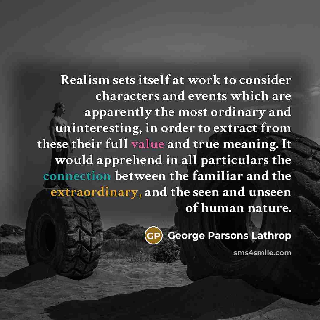 “Realism sets itself at work to consider characters and events which are apparently the most ordinary and uninteresting, in order to extract from these their full value and true meaning. It would apprehend in all particulars the connection between the familiar and the extraordinary, and the seen…” quote by George Parsons Lathrop