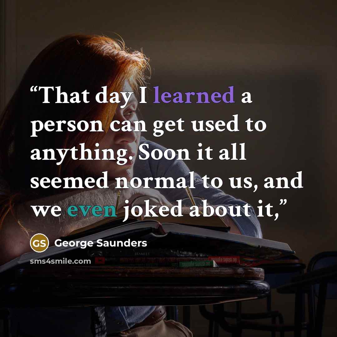 “That day I learned a person can get used to anything. Soon it all seemed normal to us, and we even joked about it,” quote by George Saunders