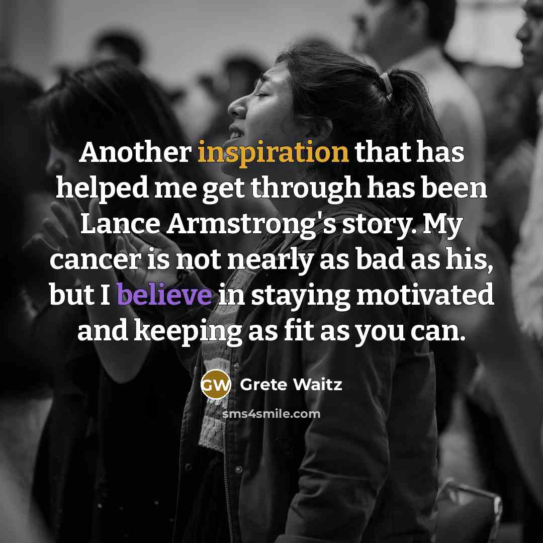 “Another inspiration that has helped me get through has been Lance Armstrong's story. My cancer is not nearly as bad as his, but I believe in staying motivated and keeping as fit as you can.” quote by Grete Waitz