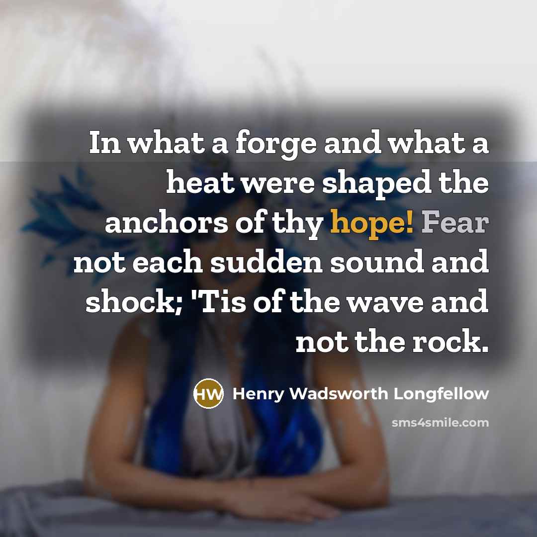 “In what a forge and what a heat were shaped the anchors of thy hope! Fear not each sudden sound and shock; 'Tis of the wave and not the rock.” quote by Henry Wadsworth Longfellow