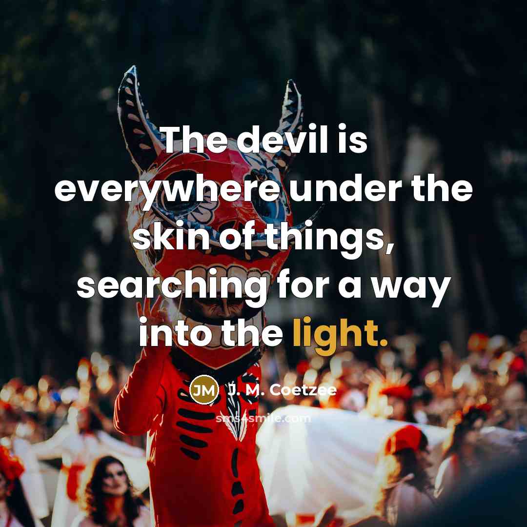 “The devil is everywhere under the skin of things, searching for a way into the light.” quote by J. M. Coetzee