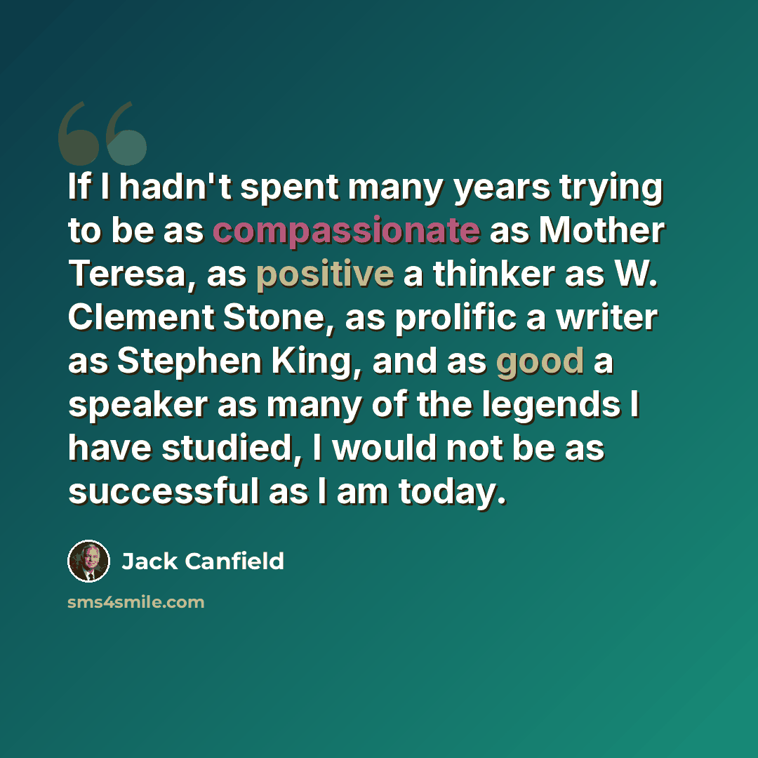 “If I hadn't spent many years trying to be as compassionate as Mother Teresa, as positive a thinker as W. Clement Stone, as prolific a writer as Stephen King, and as good a speaker as many of the legends I have studied, I would not be as successful as I am today.” quote by Jack Canfield