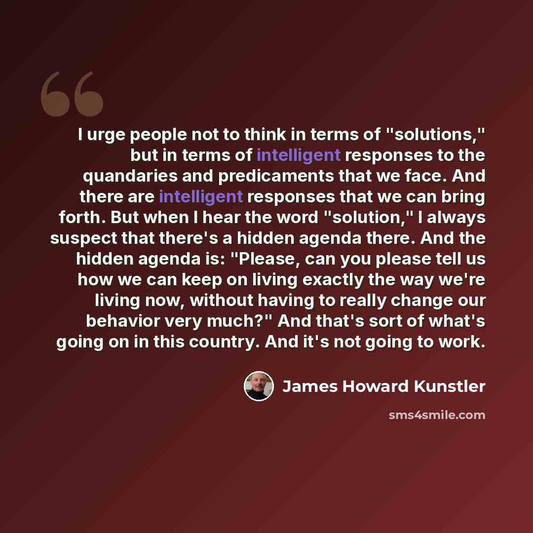 “I urge people not to think in terms of "solutions," but in terms of intelligent responses to the quandaries and predicaments that we face. And there are intelligent responses that we can bring forth. But when I hear the word "solution," I always suspect that there's a hidden agenda there. And the…” quote by James Howard Kunstler