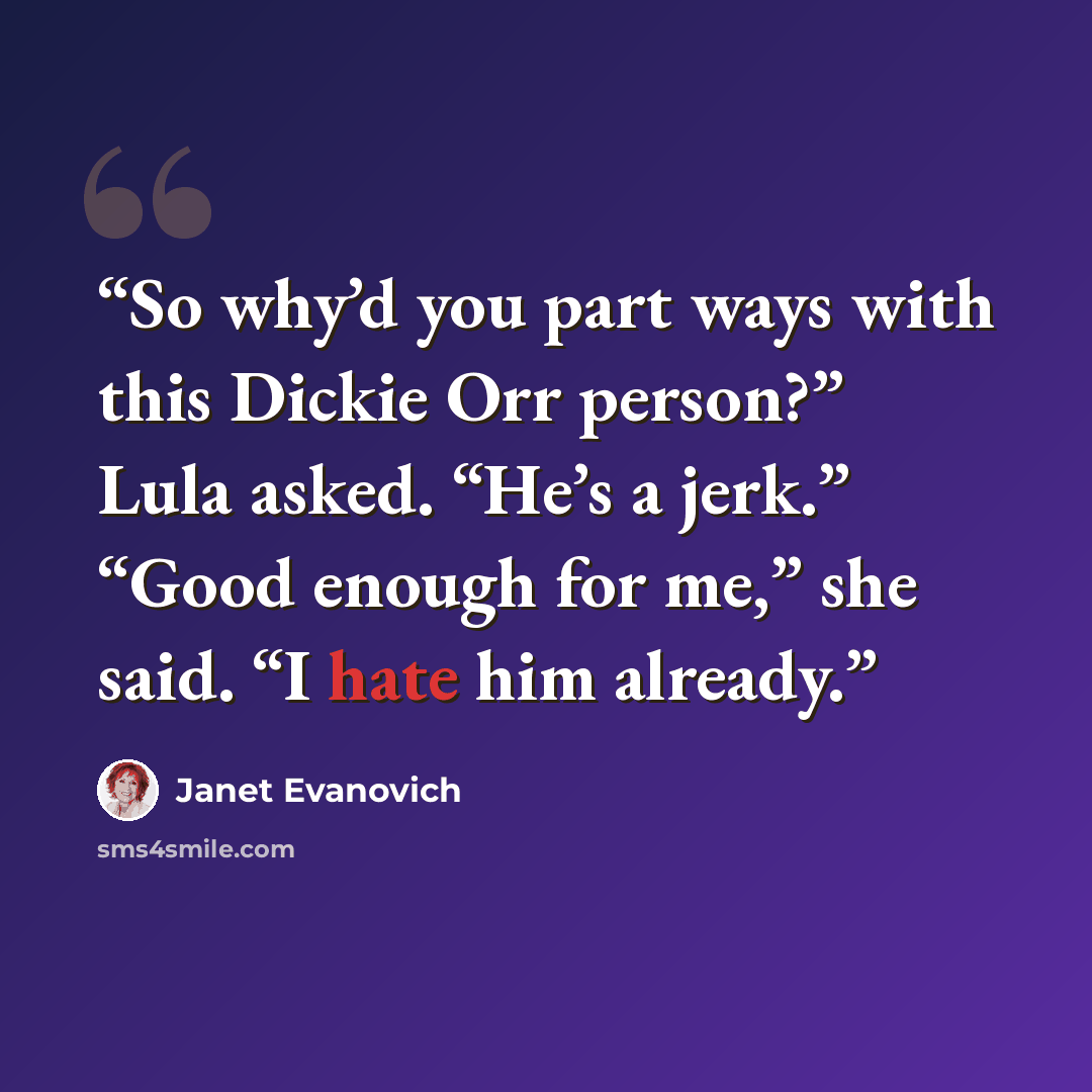 “So why’d you part ways with this Dickie Orr person?” Lula asked. “He’s a jerk.” “Good enough for me,” she said. “I hate him already.” quote by Janet Evanovich