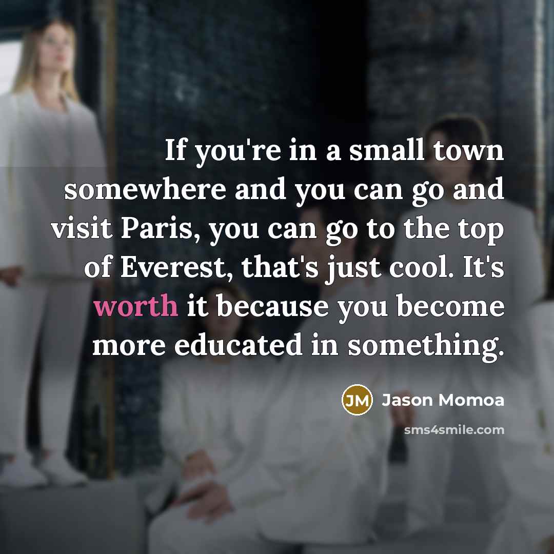 “If you're in a small town somewhere and you can go and visit Paris, you can go to the top of Everest, that's just cool. It's worth it because you become more educated in something.” quote by Jason Momoa