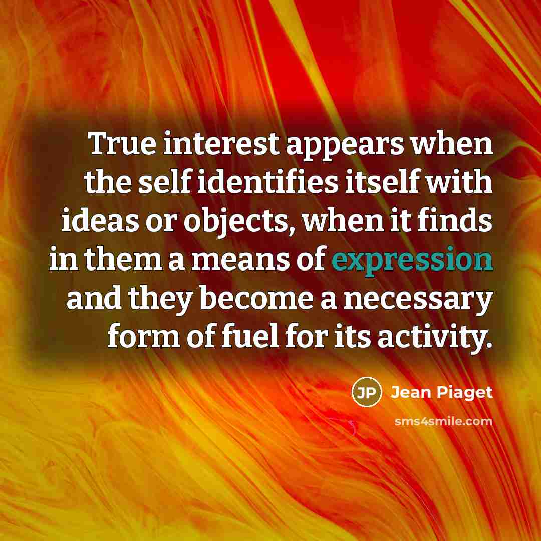 “True interest appears when the self identifies itself with ideas or objects, when it finds in them a means of expression and they become a necessary form of fuel for its activity.” quote by Jean Piaget