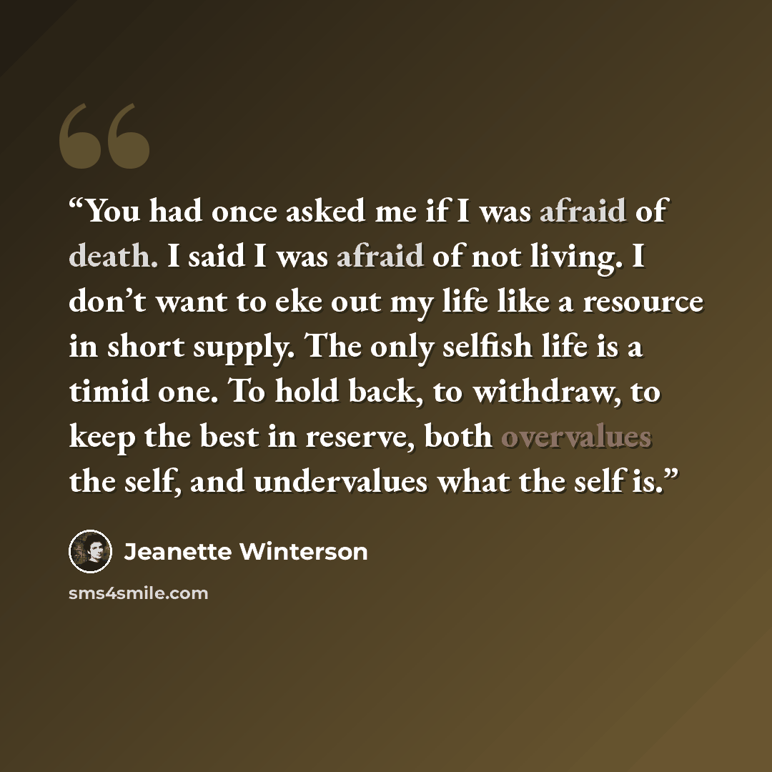“You had once asked me if I was afraid of death. I said I was afraid of not living. I don’t want to eke out my life like a resource in short supply. The only selfish life is a timid one. To hold back, to withdraw, to keep the best in reserve, both overvalues the self, and undervalues what the self…” quote by Jeanette Winterson