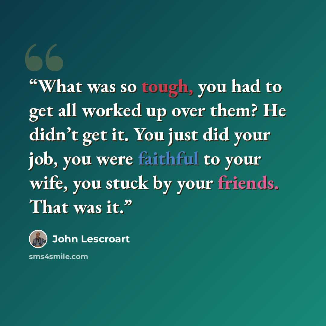 “What was so tough, you had to get all worked up over them? He didn’t get it. You just did your job, you were faithful to your wife, you stuck by your friends. That was it.” quote by John Lescroart