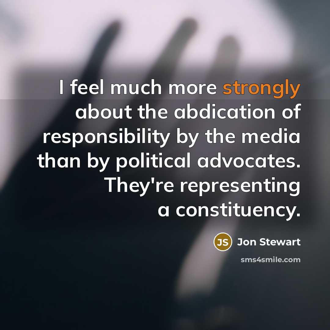 “I feel much more strongly about the abdication of responsibility by the media than by political advocates. They're representing a constituency.” quote by Jon Stewart