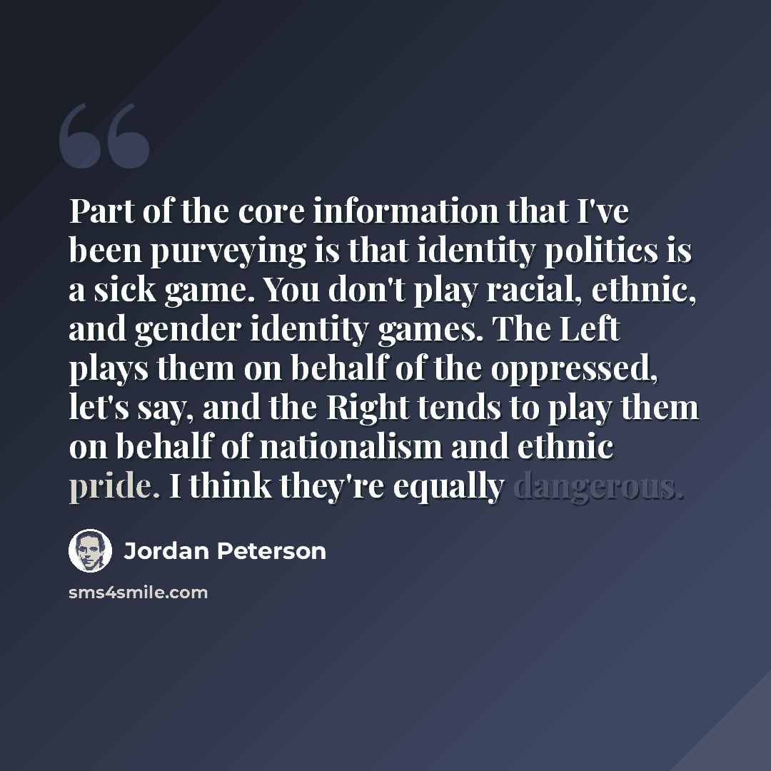 “Part of the core information that I've been purveying is that identity politics is a sick game. You don't play racial, ethnic, and gender identity games. The Left plays them on behalf of the oppressed, let's say, and the Right tends to play them on behalf of nationalism and ethnic pride. I think…” quote by Jordan Peterson
