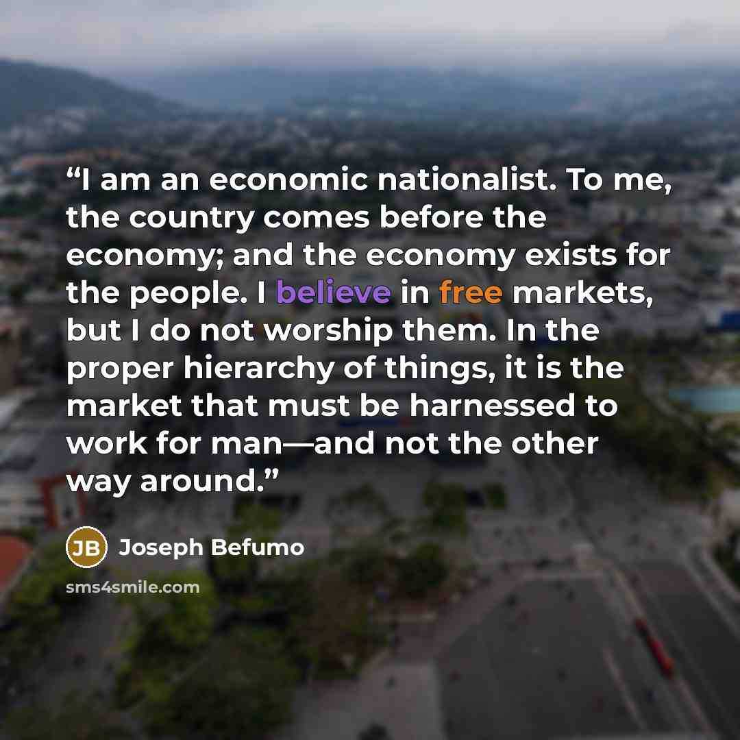 “I am an economic nationalist. To me, the country comes before the economy; and the economy exists for the people. I believe in free markets, but I do not worship them. In the proper hierarchy of things, it is the market that must be harnessed to work for man—and not the other way around.” quote by Joseph Befumo