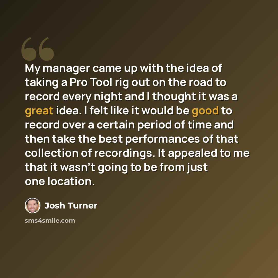 “My manager came up with the idea of taking a Pro Tool rig out on the road to record every night and I thought it was a great idea. I felt like it would be good to record over a certain period of time and then take the best performances of that collection of recordings. It appealed to me that it…” quote by Josh Turner