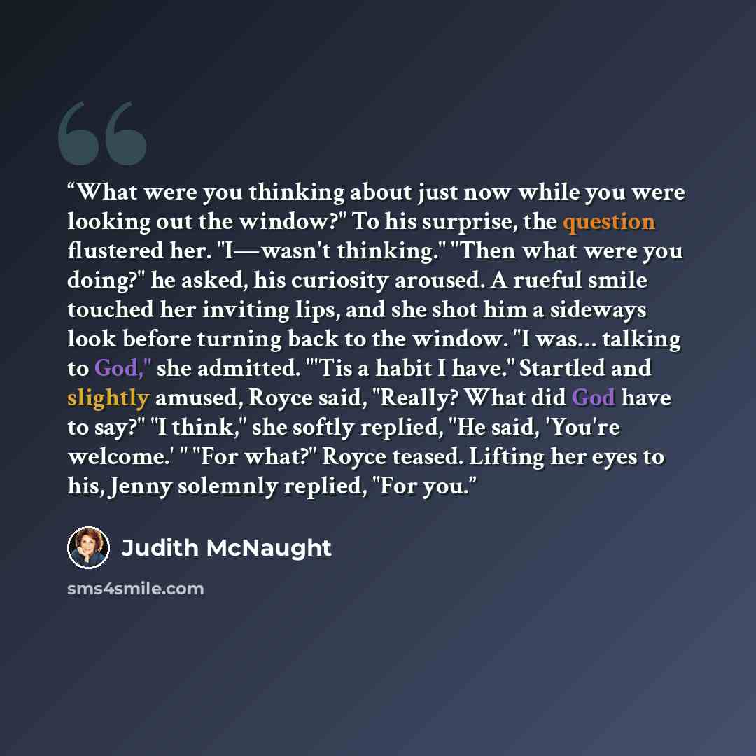 “What were you thinking about just now while you were looking out the window?" To his surprise, the question flustered her. "I—wasn't thinking." "Then what were you doing?" he asked, his curiosity aroused. A rueful smile touched her inviting lips, and she shot him a sideways look before turning…” quote by Judith McNaught