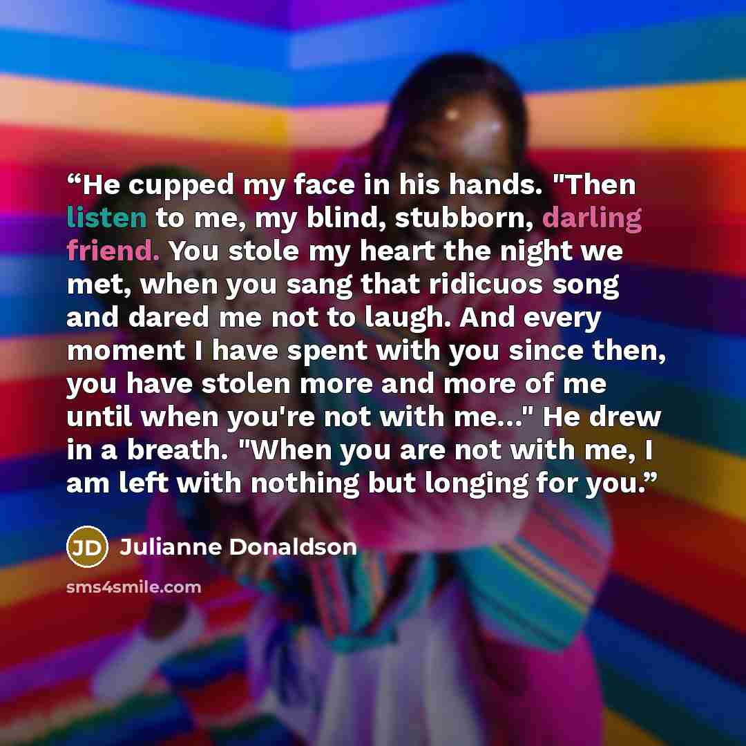 “He cupped my face in his hands. "Then listen to me, my blind, stubborn, darling friend. You stole my heart the night we met, when you sang that ridicuos song and dared me not to laugh. And every moment I have spent with you since then, you have stolen more and more of me until when you're not with…” quote by Julianne Donaldson
