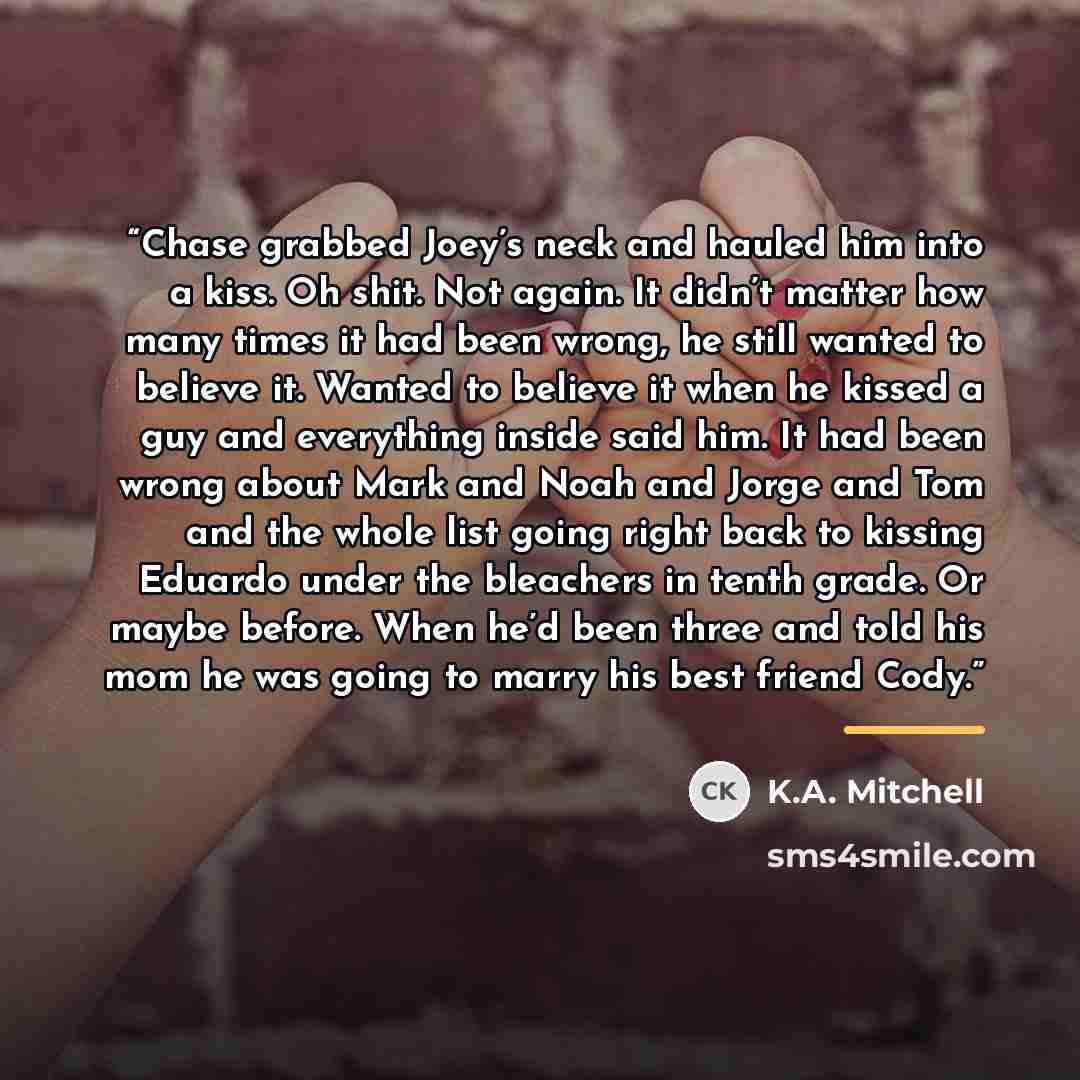 “Chase grabbed Joey’s neck and hauled him into a kiss. Oh shit. Not again. It didn’t matter how many times it had been wrong, he still wanted to believe it. Wanted to believe it when he kissed a guy and everything inside said him. It had been wrong about Mark and Noah and Jorge and Tom and the…” quote by K.A. Mitchell