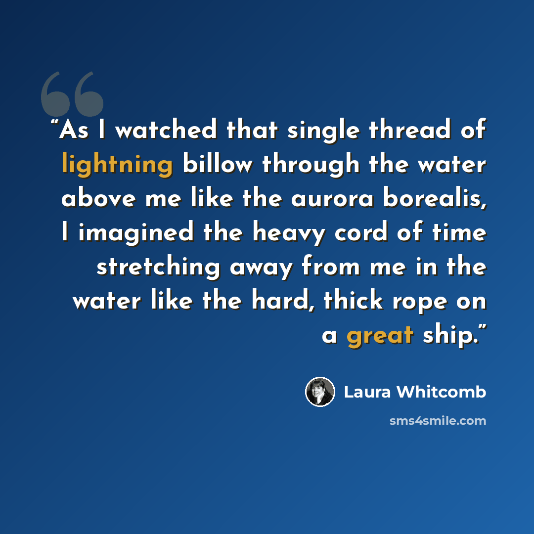 “As I watched that single thread of lightning billow through the water above me like the aurora borealis, I imagined the heavy cord of time stretching away from me in the water like the hard, thick rope on a great ship.” quote by Laura Whitcomb