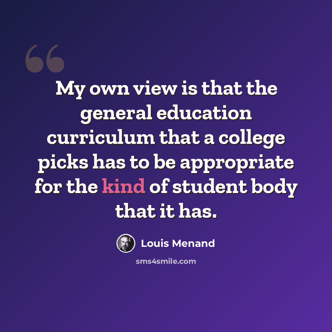 “My own view is that the general education curriculum that a college picks has to be appropriate for the kind of student body that it has.” quote by Louis Menand