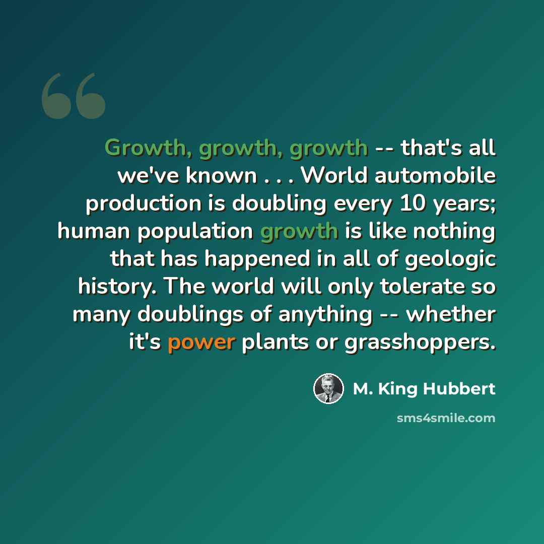 “Growth, growth, growth -- that's all we've known . . . World automobile production is doubling every 10 years; human population growth is like nothing that has happened in all of geologic history. The world will only tolerate so many doublings of anything -- whether it's power plants or…” quote by M. King Hubbert