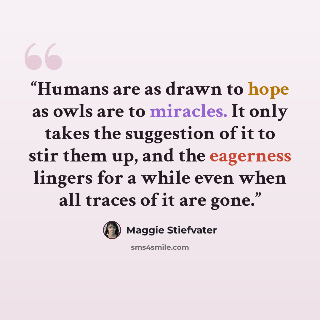 “Humans are as drawn to hope as owls are to miracles. It only takes the suggestion of it to stir them up, and the eagerness lingers for a while even when all traces of it are gone.” quote by Maggie Stiefvater