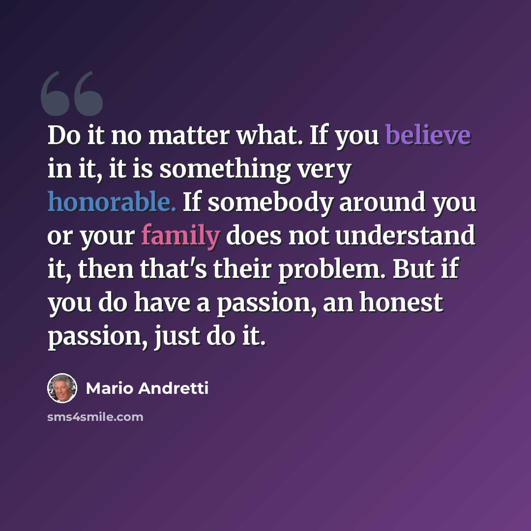 “Do it no matter what. If you believe in it, it is something very honorable. If somebody around you or your family does not understand it, then that's their problem. But if you do have a passion, an honest passion, just do it.” quote by Mario Andretti