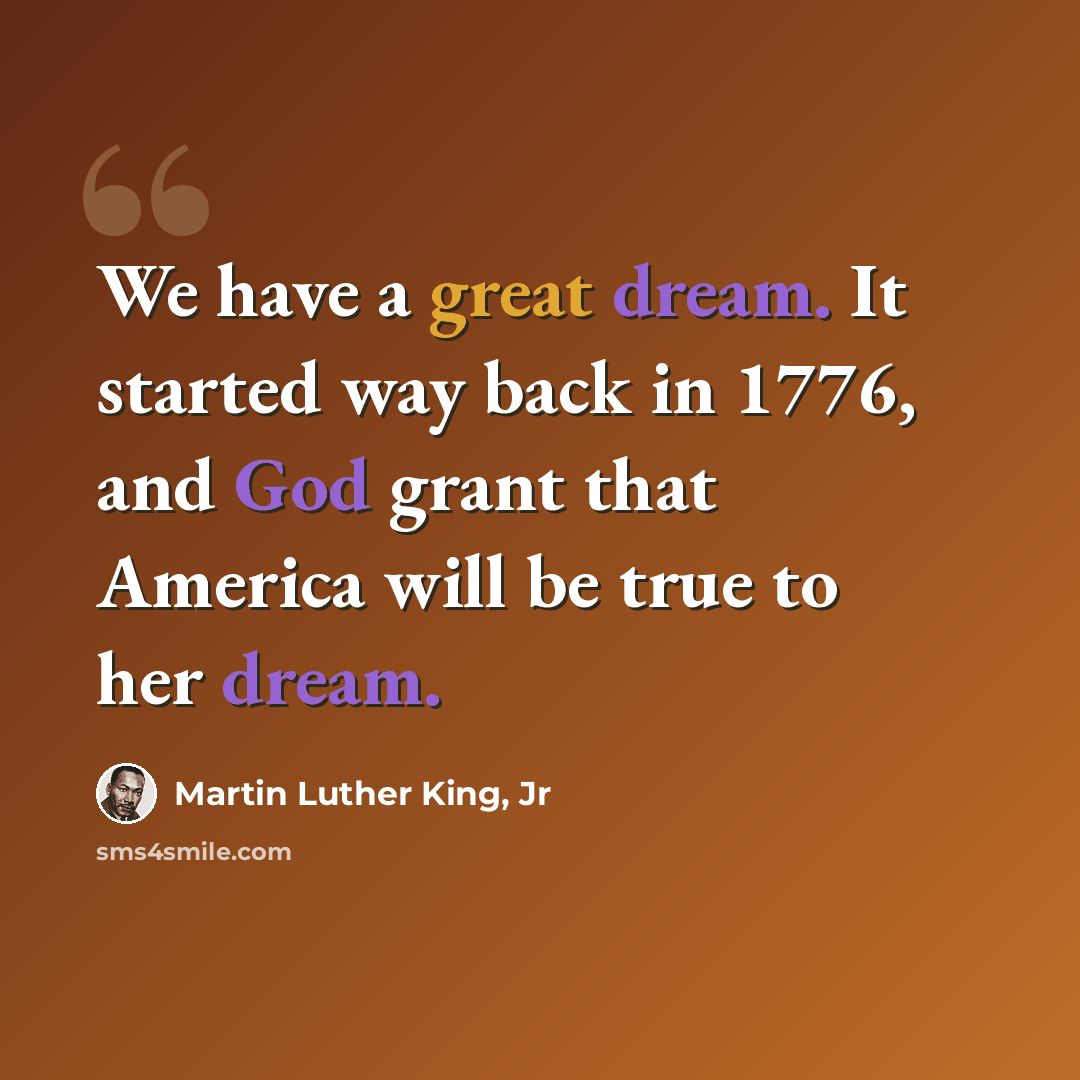 “We have a great dream. It started way back in 1776, and God grant that America will be true to her dream.” quote by Martin Luther King, Jr